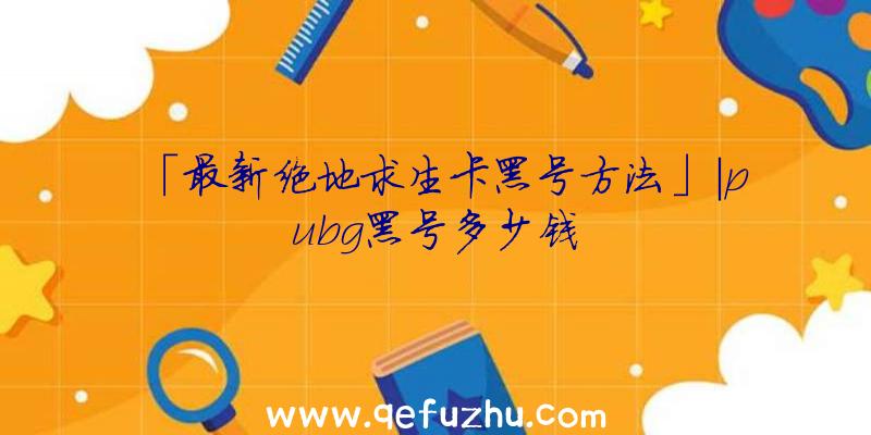 「最新绝地求生卡黑号方法」|pubg黑号多少钱